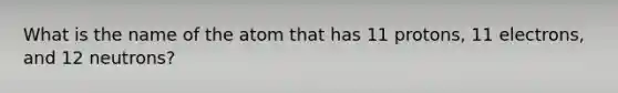 What is the name of the atom that has 11 protons, 11 electrons, and 12 neutrons?