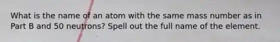 What is the name of an atom with the same mass number as in Part B and 50 neutrons? Spell out the full name of the element.