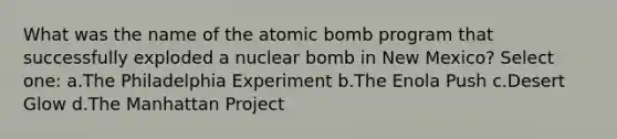 What was the name of the atomic bomb program that successfully exploded a nuclear bomb in New Mexico? Select one: a.The Philadelphia Experiment b.The Enola Push c.Desert Glow d.The Manhattan Project