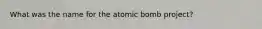 What was the name for the atomic bomb project?