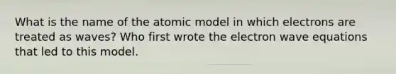 What is the name of the atomic model in which electrons are treated as waves? Who first wrote the electron wave equations that led to this model.