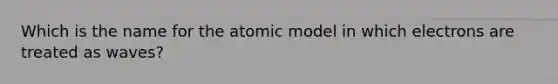 Which is the name for the atomic model in which electrons are treated as waves?