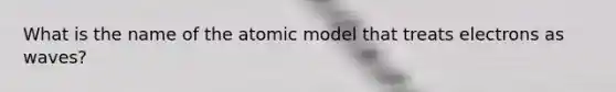 What is the name of the atomic model that treats electrons as waves?