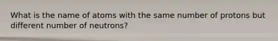 What is the name of atoms with the same number of protons but different number of neutrons?