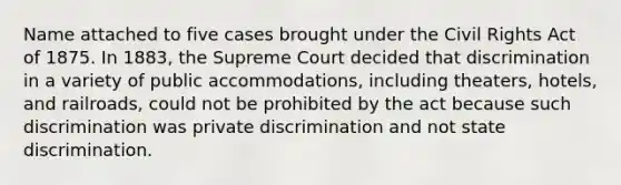 Name attached to five cases brought under the Civil Rights Act of 1875. In 1883, the Supreme Court decided that discrimination in a variety of public accommodations, including theaters, hotels, and railroads, could not be prohibited by the act because such discrimination was private discrimination and not state discrimination.