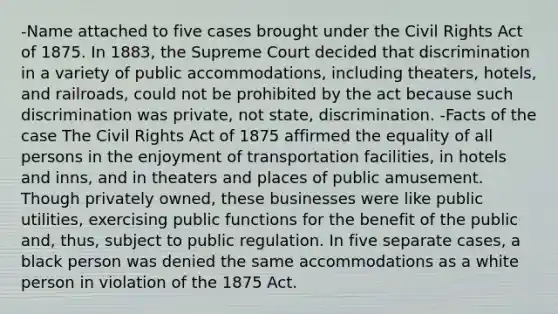 -Name attached to five cases brought under the Civil Rights Act of 1875. In 1883, the Supreme Court decided that discrimination in a variety of public accommodations, including theaters, hotels, and railroads, could not be prohibited by the act because such discrimination was private, not state, discrimination. -Facts of the case The Civil Rights Act of 1875 affirmed the equality of all persons in the enjoyment of transportation facilities, in hotels and inns, and in theaters and places of public amusement. Though privately owned, these businesses were like public utilities, exercising public functions for the benefit of the public and, thus, subject to public regulation. In five separate cases, a black person was denied the same accommodations as a white person in violation of the 1875 Act.