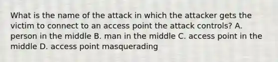 What is the name of the attack in which the attacker gets the victim to connect to an access point the attack controls? A. person in the middle B. man in the middle C. access point in the middle D. access point masquerading