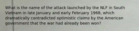 What is the name of the attack launched by the NLF in South Vietnam in late January and early February 1968, which dramatically contradicted optimistic claims by the American government that the war had already been won?