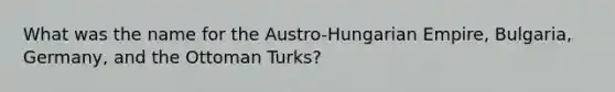 What was the name for the Austro-Hungarian Empire, Bulgaria, Germany, and the Ottoman Turks?