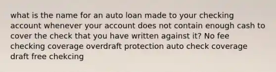 what is the name for an auto loan made to your checking account whenever your account does not contain enough cash to cover the check that you have written against it? No fee checking coverage overdraft protection auto check coverage draft free chekcing