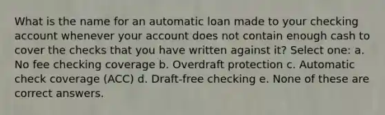 What is the name for an automatic loan made to your checking account whenever your account does not contain enough cash to cover the checks that you have written against it? Select one: a. No fee checking coverage b. Overdraft protection c. Automatic check coverage (ACC) d. Draft-free checking e. None of these are correct answers.