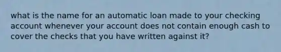 what is the name for an automatic loan made to your checking account whenever your account does not contain enough cash to cover the checks that you have written against it?