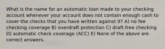 What is the name for an automatic loan made to your checking account whenever your account does not contain enough cash to cover the checks that you have written against it? A) no fee checking coverage B) overdraft protection C) draft-free checking D) automatic check coverage (ACC) E) None of the above are correct answers.