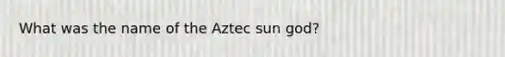 What was the name of the Aztec sun god?