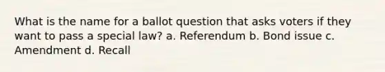 What is the name for a ballot question that asks voters if they want to pass a special law? a. Referendum b. Bond issue c. Amendment d. Recall