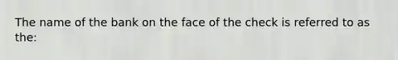 The name of the bank on the face of the check is referred to as the: