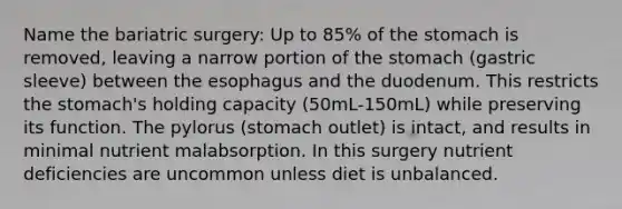 Name the bariatric surgery: Up to 85% of the stomach is removed, leaving a narrow portion of the stomach (gastric sleeve) between the esophagus and the duodenum. This restricts the stomach's holding capacity (50mL-150mL) while preserving its function. The pylorus (stomach outlet) is intact, and results in minimal nutrient malabsorption. In this surgery nutrient deficiencies are uncommon unless diet is unbalanced.