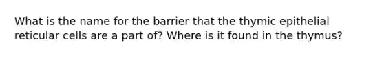 What is the name for the barrier that the thymic epithelial reticular cells are a part of? Where is it found in the thymus?