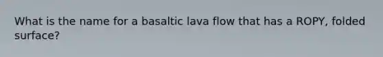 What is the name for a basaltic lava flow that has a ROPY, folded surface?