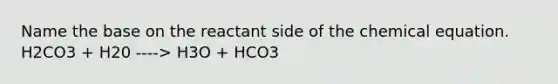 Name the base on the reactant side of the chemical equation. H2CO3 + H20 ----> H3O + HCO3