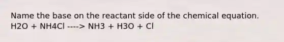 Name the base on the reactant side of the chemical equation. H2O + NH4Cl ----> NH3 + H3O + Cl