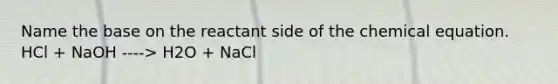 Name the base on the reactant side of the chemical equation. HCl + NaOH ----> H2O + NaCl