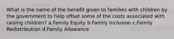 What is the name of the benefit given to families with children by the government to help offset some of the costs associated with raising children? a.Family Equity b.Family Inclusion c.Family Redistribution d.Family Allowance