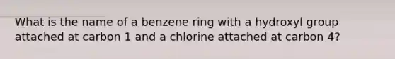 What is the name of a benzene ring with a hydroxyl group attached at carbon 1 and a chlorine attached at carbon 4?