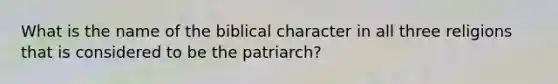 What is the name of the biblical character in all three religions that is considered to be the patriarch?