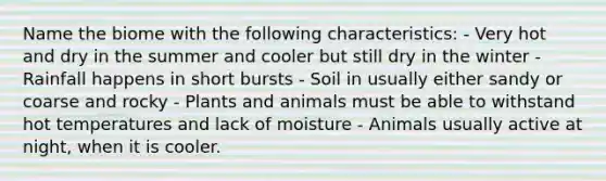 Name the biome with the following characteristics: - Very hot and dry in the summer and cooler but still dry in the winter - Rainfall happens in short bursts - Soil in usually either sandy or coarse and rocky - Plants and animals must be able to withstand hot temperatures and lack of moisture - Animals usually active at night, when it is cooler.