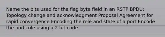 Name the bits used for the flag byte field in an RSTP BPDU: Topology change and acknowledgment Proposal Agreement for rapid convergence Encoding the role and state of a port Encode the port role using a 2 bit code