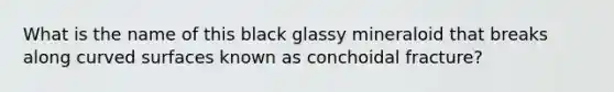 What is the name of this black glassy mineraloid that breaks along curved surfaces known as conchoidal fracture?