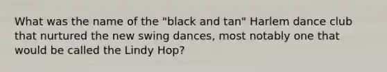 What was the name of the "black and tan" Harlem dance club that nurtured the new swing dances, most notably one that would be called the Lindy Hop?