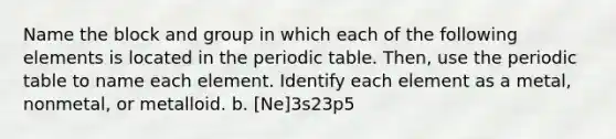 Name the block and group in which each of the following elements is located in the periodic table. Then, use the periodic table to name each element. Identify each element as a metal, nonmetal, or metalloid. b. [Ne]3s23p5