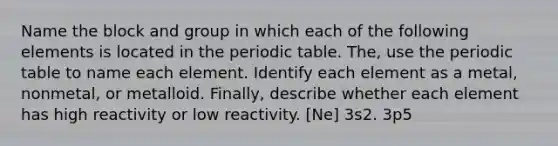 Name the block and group in which each of the following elements is located in the periodic table. The, use the periodic table to name each element. Identify each element as a metal, nonmetal, or metalloid. Finally, describe whether each element has high reactivity or low reactivity. [Ne] 3s2. 3p5