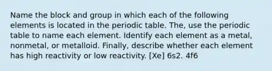 Name the block and group in which each of the following elements is located in the periodic table. The, use the periodic table to name each element. Identify each element as a metal, nonmetal, or metalloid. Finally, describe whether each element has high reactivity or low reactivity. [Xe] 6s2. 4f6