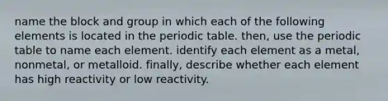 name the block and group in which each of the following elements is located in <a href='https://www.questionai.com/knowledge/kIrBULvFQz-the-periodic-table' class='anchor-knowledge'>the periodic table</a>. then, use the periodic table to name each element. identify each element as a metal, nonmetal, or metalloid. finally, describe whether each element has high reactivity or low reactivity.