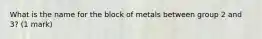 What is the name for the block of metals between group 2 and 3? (1 mark)