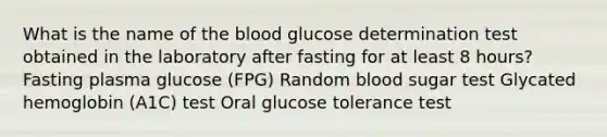 What is the name of the blood glucose determination test obtained in the laboratory after fasting for at least 8 hours? Fasting plasma glucose (FPG) Random blood sugar test Glycated hemoglobin (A1C) test Oral glucose tolerance test