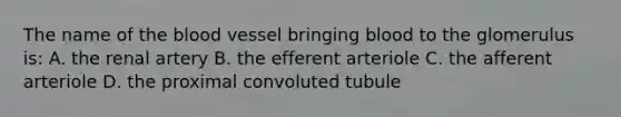 The name of <a href='https://www.questionai.com/knowledge/k7oXMfj7lk-the-blood' class='anchor-knowledge'>the blood</a> vessel bringing blood to the glomerulus is: A. the renal artery B. the efferent arteriole C. the afferent arteriole D. the proximal convoluted tubule