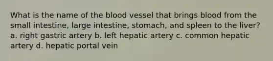 What is the name of the blood vessel that brings blood from the small intestine, large intestine, stomach, and spleen to the liver? a. right gastric artery b. left hepatic artery c. common hepatic artery d. hepatic portal vein