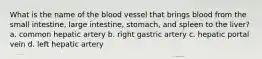 What is the name of the blood vessel that brings blood from the small intestine, large intestine, stomach, and spleen to the liver? a. common hepatic artery b. right gastric artery c. hepatic portal vein d. left hepatic artery