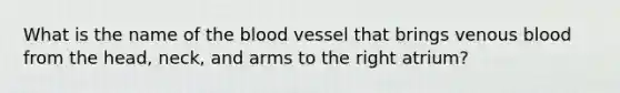 What is the name of the blood vessel that brings venous blood from the head, neck, and arms to the right atrium?