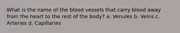 What is the name of the blood vessels that carry blood away from the heart to the rest of the body? a. Venules b. Veins c. Arteries d. Capillaries