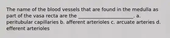 The name of the blood vessels that are found in the medulla as part of the vasa recta are the _______________________. a. peritubular capillaries b. afferent arterioles c. arcuate arteries d. efferent arterioles