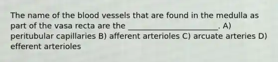 The name of the blood vessels that are found in the medulla as part of the vasa recta are the _______________________. A) peritubular capillaries B) afferent arterioles C) arcuate arteries D) efferent arterioles