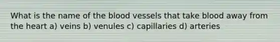 What is the name of the blood vessels that take blood away from the heart a) veins b) venules c) capillaries d) arteries