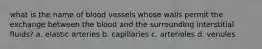 what is the name of blood vessels whose walls permit the exchange between the blood and the surrounding interstitial fluids? a. elastic arteries b. capillaries c. arterioles d. venules