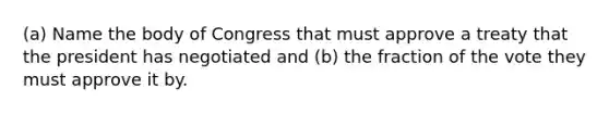 (a) Name the body of Congress that must approve a treaty that the president has negotiated and (b) the fraction of the vote they must approve it by.