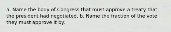 a. Name the body of Congress that must approve a treaty that the president had negotiated. b. Name the fraction of the vote they must approve it by.